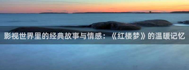 羞羞影院精品在线观看：影视世界里的经典故事与情感：《红楼梦》的温暖记忆